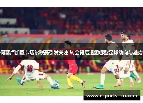 何塞卢加盟卡塔尔联赛引发关注 转会背后透露哪些足球动向与趋势